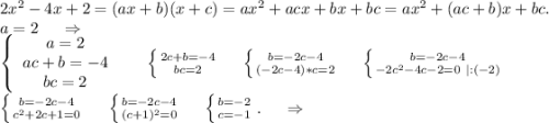2x^2-4x+2=(ax+b)(x+c)=ax^2+acx+bx+bc=ax^2+(ac+b)x+bc.\\a=2\ \ \ \ \Rightarrow\\\left\{\begin{array}{ccc}a=2\\ac+b=-4\\bc=2\end{array}\right\ \ \ \ \ \left \{ {{2c+b=-4} \atop {bc=2}} \right.\ \ \ \ \left \{ {{b=-2c-4} \atop {(-2c-4)*c=2}} \right. \ \ \ \ \left \{ {{b=-2c-4} \atop {-2c^2-4c-2=0\ |:(-2)}} \right. \\\left \{ {{b=-2c-4} \atop {c^2+2c+1=0}} \right. \ \ \ \ \left \{ {{b=-2c-4} \atop {(c+1)^2=0}} \right. \ \ \ \ \left \{ {b=-2} \atop {c=-1}} \right. .\ \ \ \ \Rightarrow