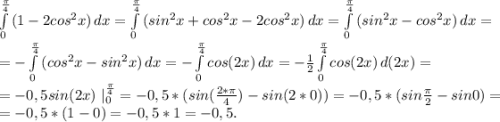 \int\limits^{\frac{\pi }{4} }_0 {(1-2cos^2x)} \, dx =\int\limits^{\frac{\pi }{4} }_0 {(sin^2x+cos^2x-2cos^2x)} \, dx =\int\limits^{\frac{\pi }{4} }_0 {(sin^2x-cos^2x)} \, dx =\\=-\int\limits^{\frac{\pi }{4} }_0 {(cos^2x-sin^2x)} \, dx=-\int\limits^{\frac{\pi }{4} }_0 {cos(2x)} \, dx=-\frac{1}{2} \int\limits^{\frac{\pi }{4} }_0 {cos(2x)} \, d(2x)=\\=-0,5sin(2x)\ |^{\frac{\pi }{4}} _0 =-0,5*(sin(\frac{2*\pi }{4})-sin(2*0))=-0,5*(sin\frac{\pi }{2} -sin0)=\\=-0,5*(1-0)=-0,5*1=-0,5.