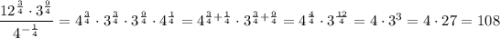 \dfrac{12^{\frac{3}{4}}\cdot 3^{\frac{9}{4} }}{4^{-\frac{1}{4} }} = 4^{\frac{3}{4}}\cdot 3^{\frac{3}{4 }}\cdot3^{\frac{9}{4} }}\cdot 4^{\frac{1}{4} } = 4^{\frac{3}{4}+\frac{1}{4} }\cdot3^{\frac{3}{4} + \frac{9}{4} } = 4^{\frac{4}{4} }\cdot 3^{\frac{12}{4} } = 4 \cdot 3^3 = 4\cdot 27 = 108