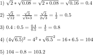 1) \ \sqrt{2}*\sqrt{0.08}=\sqrt{2*0.08 }=\sqrt{0.16}=0.4 \\ \\ 2) \ \frac{\sqrt{3} }{\sqrt{12}}=\frac{\sqrt{3}}{\sqrt{4*3}} =\frac{\sqrt{3}}{2\sqrt{3}}=\frac{1}{2}=0.5 \\ \\ 3) \ 0.4:0.5=\frac{0.4}{0.5}=\frac{4}{5}=0.8 \\ \\ 4) \ (4\sqrt{6.5})^2=4^2*\sqrt{6.5}^2=16*6.5= 104 \\ \\ 5) \ 104-0.8= 103.2
