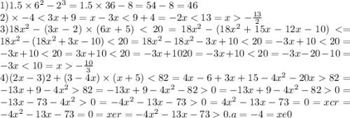 1)1.5 \times 6 {}^{2} - 2 {}^{3} = 1.5 \times 36 - 8 = 54 - 8 = 46 \\ 2) \times - 4 < 3 x + 9 = x - 3x < 9 + 4 = - 2x < 13 = x - \frac{13}{2} \\ 3)18x { }^{2} - (3x - 2) \times (6x + 5) < 20 = 18x {}^{2} - (18x {}^{2} + 15x - 12x - 10) < = 18x {}^{2} - (18x {}^{2} + 3x - 10) < 20 = 18x {}^{2} - 18x {}^{2} - 3x + 10 < 20 = - 3x + 10 < 20 = - 3x + 10 < 20 = 3x + 10 < 20 = - 3x + 1020 = - 3x + 10 < 20 = - 3x - 20 - 10 = - 3x < 10 = x - \frac{10}{3} \\ 4)(2x - 3)2 + (3 - 4x) \times (x + 5) < 82 = 4x - 6 + 3x + 15 - 4x {}^{2} - 20x 82 = - 13x + 9 - 4x {}^{2} 82 = - 13x + 9 - 4x {}^{2} - 82 0 = - 13x + 9 - 4x {}^{2} - 82 0 = - 13x - 73 - 4x {}^{2} 0 = - 4x {}^{2} - 13x - 73 0 = 4x {}^{2} - 13x - 73 = 0 = xcr = - 4x {}^{2} - 13x - 73 = 0 = xer = - 4x {}^{2} - 13x - 73 0.a = - 4 = xe0
