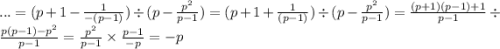 ... = (p + 1 - \frac{1}{ - (p - 1)} ) \div (p - \frac{ {p}^{2} }{p - 1} ) = (p + 1 + \frac{1}{ (p - 1)} ) \div (p - \frac{ {p}^{2} }{p - 1} ) = \frac{(p + 1)(p - 1) + 1}{p - 1} \div \frac{p(p - 1) - {p}^{2} }{p - 1} = \frac{ {p}^{2} }{p - 1} \times \frac{p - 1}{ - p} = - p