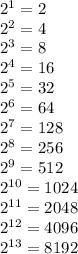 2^{1} = 2 \\2^{2} = 4\\2^{3} = 8\\2^{4} = 16\\2^{5} = 32\\2^{6} = 64\\2^{7} = 128\\2^{8} = 256\\2^{9} = 512\\2^{10} = 1024\\2^{11} = 2048\\2^{12} = 4096\\2^{13} = 8192
