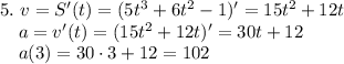 5. ~ v = S'(t) = (5t^{3} + 6t^{2} - 1)' = 15t^{2} + 12t\\~~~~ a = v'(t) = (15t^{2} + 12t)' = 30t + 12\\~~~~ a(3) = 30 \cdot 3 + 12 = 102