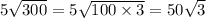 5 \sqrt{300} = 5 \sqrt{100 \times 3} = 50 \sqrt{3}