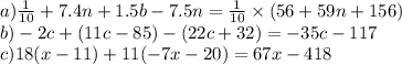 a)\frac{1}{10} + 7.4n + 1.5b - 7.5n = \frac{1}{10} \times (56 + 59n + 156) \\ b) - 2c + (11c - 85) - (22c + 32) = - 35c - 117 \\ c)18(x - 11) + 11( - 7x - 20) = 67x - 418