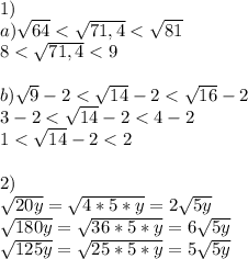 1)\\a)\sqrt{64} < \sqrt{71,4} < \sqrt{81} \\ 8 < \sqrt{71,4} < 9 \\\\b)\sqrt{9} - 2< \sqrt{14} - 2 < \sqrt{16} - 2 \\ 3 - 2 < \sqrt{14} - 2 < 4-2 \\ 1 < \sqrt{14} - 2 < 2\\\\2)\\\sqrt{20y} = \sqrt{4*5*y} =2\sqrt{5y}\\\sqrt{180y} = \sqrt{36*5*y} =6\sqrt{5y}\\\sqrt{125y} = \sqrt{25*5*y} =5\sqrt{5y}