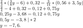 \frac{2}{3}*(\frac{3}{8}y-6)+0,32=\frac{3}{14} *(0,56+3,5y)\\\frac{y}{4}-4+0,32=0,12+0,75y \\ 0,25y-3,68=0,12+0,75y\\0,5y=-3,8\ |*2\\y=-7,6.