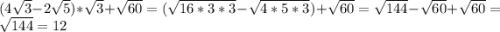 (4\sqrt{3}-2\sqrt{5} )*\sqrt{3} +\sqrt{60} =(\sqrt{16*3*3}-\sqrt{4*5*3} )+\sqrt{60} =\sqrt{144} -\sqrt{60} +\sqrt{60}=\sqrt{144}=12
