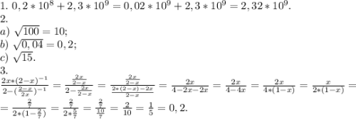 1.\ 0,2*10^8+2,3*10^9=0,02*10^9+2,3*10^9=2,32*10^9.\\2.\\ a)\ \sqrt{100}=10;\\ b)\ \sqrt{0,04} =0,2;\\c)\ \sqrt{15}.\\ 3.\\\frac{2x*(2-x)^{-1}}{2-(\frac{2-x}{2x })^{-1} } =\frac{\frac{2x}{2-x} }{2-\frac{2x}{2-x} } =\frac{\frac{2x}{2-x} }{\frac{2*(2-x)-2x}{2-x} }=\frac{2x}{4-2x-2x}=\frac{2x}{4-4x}=\frac{2x}{4*(1-x)} =\frac{x}{2*(1-x)}=\\ =\frac{\frac{2}{7} }{2*(1-\frac{2}{7})}=\frac{\frac{2}{7} }{2*\frac{5}{7} } }= \frac{\frac{2}{7} }{\frac{10}{7} }=\frac{2}{10}=\frac{1}{5}=0,2.