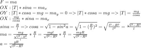 F=ma\\OX: |T|*sina=ma_x\\OY:|T|*cosa-mg=ma_y=0 =|T|*cosa=mg=|T|=\frac{mg}{cosa} \\OX: \frac{mg}{cosa}*sina=ma_x\\sina=\frac{R}{l}=cosa=\sqrt{1-sin^{2}a}=\sqrt{1-(\frac{R}{l})^{2} }=\sqrt{\frac{l^2-R^2}{l^2}}=\frac{\sqrt{l^2-R^2} }{l}\\ma=\frac{mg}{\frac{\sqrt{l^2-R^2} }{l} } *\frac{R}{l}=\frac{mgl}{\sqrt{l^2-R^2} }*\frac{R}{l}= \frac{mgR}{\sqrt{l^2-R^2} }\\a = \frac{gR}{\sqrt{l^2-R^2} }\\