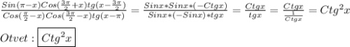 \frac{Sin(\pi-x)Cos(\frac{3\pi }{2}+x)tg(x-\frac{3\pi }{2})}{Cos(\frac{\pi }{2}-x)Cos(\frac{3\pi }{2}-x)tg(x-\pi)}=\frac{Sinx*Sinx*(-Ctgx)}{Sinx*(-Sinx)*tgx}=\frac{Ctgx}{tgx}=\frac{Ctgx}{\frac{1}{Ctgx}}=Ctg^{2}x\\\\Otvet:\boxed{Ctg^{2}x}