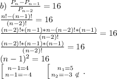 b)\ \frac{P_n-P_{n-1}}{P_{n-2}} =16\\\frac{n!-(n-1)!}{(n-2)!}=16\\\frac{(n-2)!*(n-1)*n-(n-2)!*(n-1)}{(n-2)!}=16\\\frac{(n-2)!*(n-1)*(n-1)}{(n-2)!}=16\\(n-1)^2=16\\\left [ {{n-1=4} \atop {n-1=-4}} \right.\ \ \ \ \left [ {{n_1=5} \atop {n_2=-3\ \notin}} \right. .