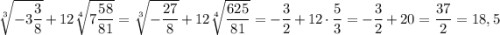 \sqrt[3]{-3\dfrac{3}{8}} + 12\sqrt[4]{7\dfrac{58}{81}} = \sqrt[3]{-\dfrac{27}{8}} + 12\sqrt[4]{\dfrac{625}{81}} = -\dfrac{3}{2}+12\cdot\dfrac{5}{3} = -\dfrac{3}{2} + 20 = \dfrac{37}{2} = 18,5