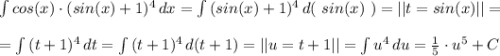 \int {cos(x)\cdot (sin(x)+1)^4} \, dx = \int {(sin(x)+1)^4} \, d($ $sin(x)$ $)=||t=sin(x)||=\\\\=\int {(t+1)^4}\, dt = \int {(t+1)^4}\, d(t+1)=||u=t+1||=\int {u^4}\, du=\frac{1}{5} \cdot u^5+C