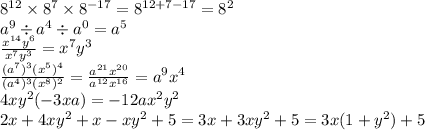 {8}^{12} \times {8}^{7} \times {8}^{ - 17} = {8}^{12 + 7 - 17} = {8}^{2} \\ {a}^{9} \div {a}^{4} \div {a}^{0} = {a}^{5} \\ \frac{ {x}^{14}y ^{6} }{ {x}^{7} {y}^{3} } = {x}^{7} {y}^{3} \\ \frac{( {a}^{7} ) ^{3} ( {x}^{5} ) ^{4} }{(a ^{4}) ^{3} ( {x}^{8} ) ^{2} } = \frac{ {a}^{21} {x}^{20} }{ {a}^{12} {x}^{16} } = a ^{9} {x}^{4} \\ 4x {y}^{2} ( - 3xa) = - 12 a{x}^{2} {y}^{2} \\ 2x + 4x {y}^{2} + x - x {y}^{2} + 5 = 3x + 3x {y}^{2} + 5 = 3x(1 + {y}^{2} ) + 5