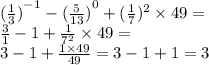 {( \frac{1}{3})}^{ - 1} - {( \frac{5}{13} )}^{0} + ( { \frac{1}{7} })^{2} \times 49 = \\ \frac{3}{1}- 1 + \frac{1}{ {7}^{2} } \times 49 = \\ 3 - 1 + \frac{1 \times 49}{49} = 3 - 1 + 1 = 3