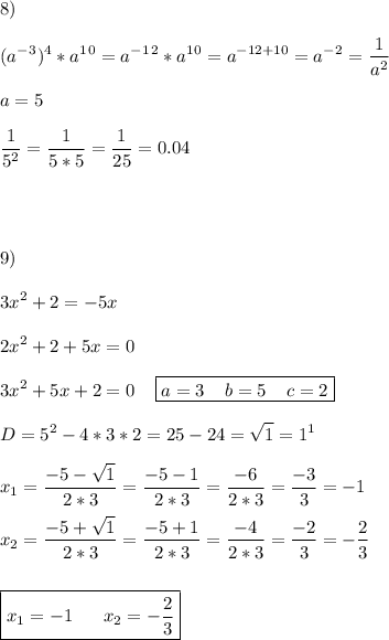 \displaystyle 8)\\\\(a^-^3)^4*a^1^0=a^-^1^2*a^1^0=a^{-12+10} =a^-^2=\frac{1}{a^2} \\\\a=5\\\\\frac{1}{5^2} =\frac{1}{5*5} =\frac{1}{25} =0.04\\\\\\\\\\9)\\\\3x^2+2=-5x\\\\2x^2+2+5x=0\\\\3x^2+5x+2=0\;\;\;\;\boxed{a=3\;\;\;\;b=5\;\;\;\;c=2}\\\\D=5^2-4*3*2=25-24=\sqrt{1} =1^1\\\\x_1=\frac{-5-\sqrt{1} }{2*3} =\frac{-5-1}{2*3} =\frac{-6}{2*3} =\frac{-3}{3} =-1\\\\x_2=\frac{-5+\sqrt{1} }{2*3}=\frac{-5+1}{2*3} =\frac{-4}{2*3} =\frac{-2}{3}=-\frac{2}{3} \\\\\\\boxed{x_1=-1\;\;\;\;\;\;x_2=-\frac{2}{3} }