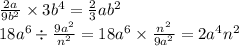 \frac{2a}{9 {b}^{2} } \times 3 b^{4} = \frac{2}{3} a {b}^{2} \\ 18 {a}^{6} \div \frac{9 {a}^{2} }{ {n}^{2} } = 18 {a}^{6} \times \frac{ {n}^{2} }{9 {a}^{2} } = 2 {a}^{4} {n}^{2}