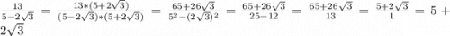 \frac{13}{5-2\sqrt{3} } = \frac{13*(5+2\sqrt{3})}{(5-2\sqrt{3})*(5+2\sqrt{3})}=\frac{65+26\sqrt{3} }{5^{2} -(2\sqrt{3} )^{2} } = \frac{65+26\sqrt{3} }{25 -12 } = \frac{65+26\sqrt{3} }{13 } = \frac{5 + 2\sqrt{3} }{1} = 5 + 2\sqrt{3}
