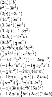 (2a)(3b) \\ {b}^{2} ( - 3 {b}^{3}) \\ (2p)( - 3 {c}^{2} ) \\ (4 {a}^{2})(6 {a}^{3} ) \\ (0.3 {a}^{2} )( \frac{1}{4} {b}^{3} ) \\ (0.2p)( - 1.3 {q}^{2} ) \\ (3ab)( - 2 {a}^{2}b) \\ (8a {b}^{2} )( \frac{1}{4} a {c}^{2} ) \\ (3 {a}^{2} {b}^{5} c)(6 {a}^{3}b{c}^{2} ) \\ (\frac{2}{3} {a}^{2} {b}^{3} x)( \frac{3}{4} {a}^{3}b {x}^{2}) \\ ( - 0.4 {x}^{5} {y}^{6} {z}^{2} )( - 1.2xy {z}^{3} ) \\ ( - 1 \frac{1}{3} {x}^{2} {y}^{3} z)( - 1\frac{1}{2} x {y}^{2} {z}^{3} ) \\ ( - \frac{1}{3} {m}^{2})( - 24n)(4mn) \\ ( - 18n)( - \frac{1}{6} {m}^{2} ) ( - 5mn) \\ ( \frac{1}{3}a {y}^{3})( \frac{3}{4} {x}^{2} y)(0.2 {a}^{3} ) \\ ( - a)(3b)(4 {a}^{2} b)(5 a{b}^{2} ) \\ ( - 1.5ab)( \frac{1}{4} bc)(2ac)(24ab)
