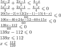 \frac{5x - 2}{3} + \frac{2x - 1}{5} \leqslant \frac{4 - x}{4} \\ \frac{5x - 2}{ 3} + \frac{2x - 1}{5} - \frac{4 - x}{4} \leqslant 0 \\ \frac{20(5x - 2) + 12(2x - 1) - 15(4 - x)}{60} \leqslant 0 \\ \frac{100x - 40 + 24x - 12 - 60 + 15x}{60} \leqslant 0 \\ \frac{139x - 112}{60} \leqslant 0 \\ 139x - 112 \leqslant 0 \\ 139x \leqslant 112 \\ x \leqslant \frac{112}{139}