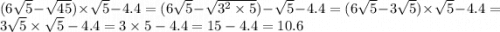 (6 \sqrt{5} - \sqrt{45} ) \times \sqrt{5} - 4.4 = (6 \sqrt{5} - \sqrt{ {3}^{2} \times 5} ) - \sqrt{5} - 4.4 = (6 \sqrt{5} - 3 \sqrt{5} ) \times \sqrt{5} - 4.4 = 3 \sqrt{5} \times \sqrt{5} - 4.4 = 3 \times 5 - 4.4 = 15 - 4.4 = 10.6