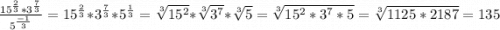 \frac{15^\frac{2}{3} *3^\frac{7}{3} }{5^\frac{-1}{3} } = 15^\frac{2}{3} * 3^\frac{7}{3} *5^\frac{1}{3} =\sqrt[3]{15^2} * \sqrt[3]{3^7}*\sqrt[3]{5} =\sqrt[3]{15^2*3^7*5} =\sqrt[3]{1125*2187} = 135