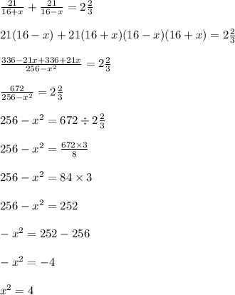 \frac{21}{16 + x} + \frac{21}{16 - x} = 2 \frac{2}{3} \\ \\ {21(16 - x) + 21(16 + x)}{(16 - x)(16 + x)} = 2 \frac{2}{3} \\ \\ \frac{336 - 21x + 336 + 21x}{256 - x^{2} } = 2 \frac{2}{3} \\ \\ \frac{672}{256 - {x}^{2} } = 2 \frac{2}{3} \\ \\ 256 - {x}^{2} = 672 \div 2 \frac{2}{3} \\ \\ 256 - {x}^{2} = \frac{672 \times 3}{8} \\ \\ 256 - {x}^{2} = 84 \times 3 \\ \\ 256 - {x}^{2} = 252 \\ \\ - {x}^{2} = 252 - 256 \\ \\ - {x}^{2} = - 4 \\ \\ {x}^{2} = 4