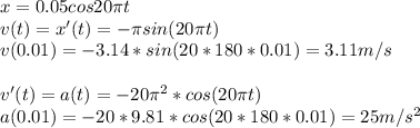 x=0.05cos20 \pi t\\v(t)=x'(t)=- \pi sin(20 \pi t)\\v(0.01)=-3.14*sin(20*180*0.01)=3.11 m/s\\\\v'(t)=a(t)=-20 \pi^2*cos(20 \pi t)\\a(0.01)=-20*9.81*cos(20*180*0.01)=25 m/s^2