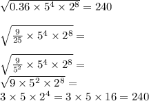 \sqrt{0.36 \times 5 {}^{4} \times 2 {}^{8} } = 240 \\ \\ \sqrt{ \frac{9}{25} \times 5 {}^{4} \times 2 {}^{8} } = \\ \\ \sqrt{ \frac{9}{5 {}^{2} } \times 5 {}^{4} \times 2 {}^{8} } = \\ \sqrt{9 \times 5 {}^{2} \times 2 {}^{8} } = \\ 3 \times 5 \times 2 {}^{4} = 3 \times 5 \times 16 = 240