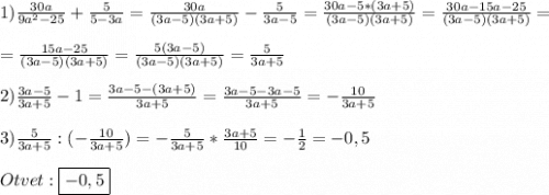 1)\frac{30a}{9a^{2}-25}+\frac{5}{5-3a}=\frac{30a}{(3a-5)(3a+5)}-\frac{5}{3a-5}=\frac{30a-5*(3a+5)}{(3a-5)(3a+5)}=\frac{30a-15a-25}{(3a-5)(3a+5)}=\\\\=\frac{15a-25}{(3a-5)(3a+5)}=\frac{5(3a-5)}{(3a-5)(3a+5)}=\frac{5}{3a+5} \\\\2)\frac{3a-5}{3a+5}-1=\frac{3a-5-(3a+5)}{3a+5}=\frac{3a-5-3a-5}{3a+5}=-\frac{10}{3a+5}\\\\3)\frac{5}{3a+5} :(-\frac{10}{3a+5})=-\frac{5}{3a+5}*\frac{3a+5}{10}=-\frac{1}{2}=-0,5\\\\Otvet:\boxed{-0,5}