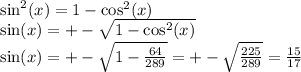 \sin^{2} (x) = 1 - \cos^{2} (x) \\ \sin(x) = + - \sqrt{1 - \cos^{2} (x) } \\ \sin(x) = + - \sqrt{1 - \frac{64}{289} } = + - \sqrt{ \frac{225}{289} } = \frac{15}{17}