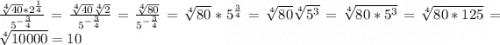 \frac{\sqrt[4]{40} *2^{\frac{1}{4} }}{5^{-\frac{3}{4} }} = \frac{\sqrt[4]{40}\sqrt[4]{2} }{5^{-\frac{3}{4} }} =\frac{\sqrt[4]{80} }{5^{-\frac{3}{4}} } =\sqrt[4]{80} *5^\frac{3}{4} =\sqrt[4]{80} \sqrt[4]{5^3} = \sqrt[4]{80*5^3} =\sqrt[4]{80*125} = \sqrt[4]{10000} = 10