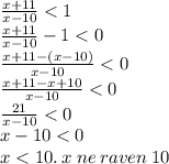 \frac{x + 11}{x - 10} < 1 \\ \frac{x + 11}{x - 10} - 1 < 0 \\ \frac{x + 11 - (x - 10)}{x - 10} < 0 \\ \frac{x + 11 - x + 10}{x - 10} < 0 \\ \frac{21}{x - 10} < 0 \\ x - 10 < 0 \\ x < 10. \: x \: ne \: raven \: 10 \\