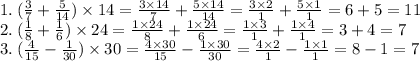 1. \: ( \frac{3}{7} + \frac{5}{14} ) \times 14 = \frac{3 \times 14}{7} + \frac{5 \times 14}{14} = \frac{3 \times 2}{1} + \frac{5 \times 1}{1} = 6 + 5 = 11 \\ 2. \: ( \frac{1}{8} + \frac{1}{6}) \times 24 = \frac{1 \times 24}{8} + \frac{1 \times 24}{6} = \frac{1 \times 3}{1} + \frac{1 \times 4}{1} = 3+4= 7 \\ 3. \: ( \frac{4}{15} - \frac{1}{30} ) \times 30 = \frac{4 \times 30}{15} - \frac{1 \times 30}{30} = \frac{4 \times 2}{1} - \frac{1 \times 1}{1} =8-1 = 7