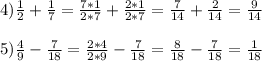 4)\frac{1}{2} + \frac{1}{7} = \frac{7*1}{2*7} + \frac{2*1}{2*7} = \frac{7}{14} + \frac{2}{14} = \frac{9}{14} \\\\5)\frac{4}{9} - \frac{7}{18} = \frac{2*4}{2*9} - \frac{7}{18} = \frac{8}{18} - \frac{7}{18} = \frac{1}{18}