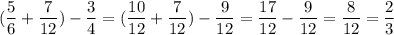 \displaystyle ( \frac{5}{6} + \frac{7}{12}) - \frac{3}{4} = (\frac{10}{12} +\frac{7}{12}) - \frac{9}{12}= \frac{17}{12} - \frac{9}{12} = \frac{8}{12}= \frac{2}{3}