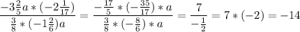 \displaystyle \frac{-3 \frac{2}{5}a *( - 2 \frac{1}{17} ) }{\frac{3}{8} * (-1 \frac{2}{6} )a }= \frac{- \frac{17}{5}* ( - \frac{35}{17}) * a }{\frac{3}{8} * ( - \frac{8}{6}) * a }= \frac{7}{-\frac{1}{2} } = 7 * (-2) = -14