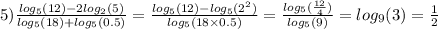 5) \frac{ log_{5}(12) - 2 log_{2}(5) }{ log_{5}(18) + log_{5}(0.5) } = \frac{ log_{5}(12) - log_{5}( {2}^{2} ) }{ log_{5}(18 \times 0.5) } = \frac{ log_{5}( \frac{12}{4} ) }{ log_{5}(9) } = log_{9}( 3 ) = \frac{1}{2}