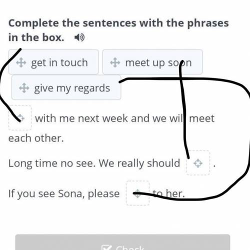 Complete the sentences with the phrases in the box.  get in touchmeet up soongive my regardswith me