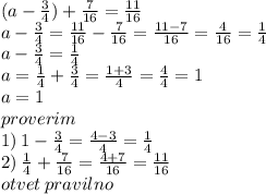 (a - \frac{3}{4} ) + \frac{7}{16} = \frac{11}{16} \\ a - \frac{3}{4} = \frac{11}{16} - \frac{7}{16} = \frac{11 - 7}{16} = \frac{4}{16} = \frac{1}{4} \\ a - \frac{3}{4} = \frac{1}{4} \\ a = \frac{1}{4} + \frac{3}{4} = \frac{1 + 3}{4} = \frac{4}{4} = 1 \\ a = 1 \\proverim \\ 1) \: 1 - \frac{3}{4} = \frac{4 - 3}{4} = \frac{1}{4} \\ 2) \: \frac{1}{4} + \frac{7}{16} = \frac{4 + 7}{16} = \frac{11}{16} \\ otvet \: pravilno