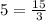 5 = \frac{15}{3}