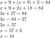 x + 9 + (x + 9) \times 2 = 84 \\ x + 9 + 2x + 18 = 84 \\ 3x + 27 = 84 \\ 3x = 84 - 27 \\ 3x = 57 \\ x = 57 \div 3 \\ x = 19