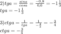 2) tga=\frac{sina}{cosa} =\frac{-0,8}{0,6} =-1\frac{1}{3} \\tga=-1\frac{1}{3}\\\\3)ctga=\frac{1}{tga} =\frac{1}{-\frac{4}{3} } =-\frac{3}{4} \\ctga=-\frac{3}{4} \\