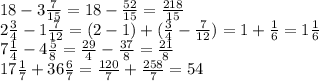 18 - 3 \frac{7}{15} = 18 - \frac{52}{15} = \frac{218}{15} \\ 2 \frac{3}{4} - 1 \frac{7}{12} = (2 - 1) + ( \frac{3}{4} - \frac{7}{12} ) = 1 + \frac{1}{6} = 1 \frac{1}{6} \\ 7 \frac{1}{4} - 4 \frac{5}{8} = \frac{29}{4} - \frac{37}{8} = \frac{21}{8} \\ 17 \frac{1}{7} + 36 \frac{6}{7} = \frac{120}{7} + \frac{258}{7} = 54