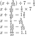 (x + \frac{3}{10} ) \div 7 = \frac{1}{5} \\ x + \frac{3}{10} = \frac{1}{5} \times 7 \\ x + \frac{3}{10} = 1 \frac{2}{5} \\ x = \frac{7}{5} - \frac{3}{10} \\ x = \frac{14}{10} - \frac{3}{10} \\ x = \frac{11}{10} = 1.1