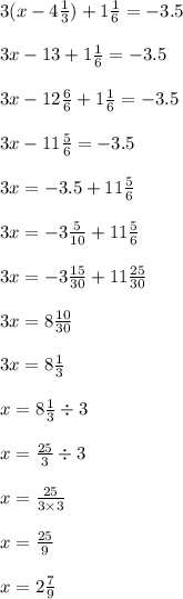 3(x - 4 \frac{1}{3} ) + 1 \frac{1}{6} = - 3.5 \\ \\ 3x - 13 + 1 \frac{1}{6} = - 3.5 \\ \\ 3x - 12 \frac{6}{6} + 1 \frac{1}{6} = - 3.5 \\ \\ 3x - 11 \frac{5}{6} = - 3.5 \\ \\ 3x = - 3.5 + 11 \frac{5}{6} \\ \\ 3x = - 3 \frac{5}{10} + 11 \frac{5}{6} \\ \\ 3x = - 3 \frac{15}{30} + 11 \frac{25}{30} \\ \\ 3x = 8 \frac{10}{30} \\ \\ 3x = 8 \frac{1}{3} \\ \\ x = 8 \frac{1}{3} \div 3 \\ \\ x = \frac{25}{3} \div 3 \\ \\ x = \frac{25}{3 \times 3} \\ \\ x = \frac{25}{9} \\ \\ x = 2 \frac{7}{9}