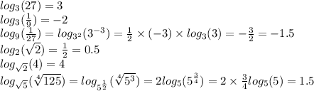 log_{3}(27) = 3 \\ log_{3}( \frac{1}{9} ) = - 2 \\ log_{9}( \frac{1}{27} ) = log_{ {3}^{2} }( {3}^{ - 3} ) = \frac{1}{2} \times ( - 3) \times log_{3}(3) = - \frac{3}{2} = - 1.5 \\ log_{2}( \sqrt{2} ) = \frac{1}{2} = 0.5 \\ log_{ \sqrt{2} }(4) = 4 \\ log_{ \sqrt{5} }( \sqrt[4]{125} ) = log_{ {5}^{ \frac{1}{2} } }( \sqrt[4]{ {5}^{3} } ) = 2 log_{5}( {5}^{ \frac{3}{4} } ) = 2 \times \frac{3}{4} log_{5}(5) = 1.5