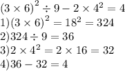 {(3 \times 6)}^{2} \div 9 - 2 \times {4}^{2} = 4 \\ 1) {(3 \times 6)}^{2} = {18}^{2} = 324 \\ 2)324 \div 9 = 36 \\ 3)2 \times {4}^{2} = 2 \times 16 = 32 \\ 4)36 - 32 = 4